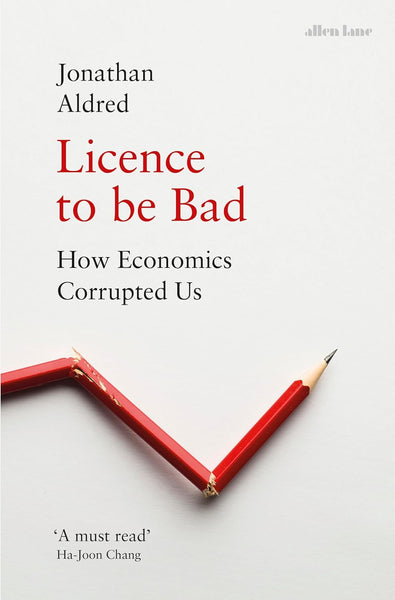 Licence to be Bad: How Economics Corrupted Us by Jonathan Aldred 