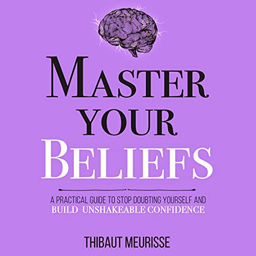 Master Your Beliefs A Practical Guide to Stop Doubting Yourself and Build Unshakeable Confidence by Thibaut Meurisse