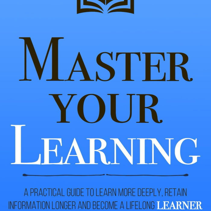 Master Your Learning: A Practical Guide to Learn More Deeply, Retain Information Longer and Become a Lifelong Learner (Mastery Series) 